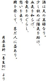 酒は天の美禄なり。
少し飲めば陽気を助け、
血気を和らげ、
食気をめぐらし、
愁いを去り、
興を発して、甚だ人に益あり。
貝原益軒「養生訓」より